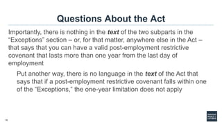 18
Questions About the Act
Importantly, there is nothing in the text of the two subparts in the
“Exceptions” section – or, for that matter, anywhere else in the Act –
that says that you can have a valid post-employment restrictive
covenant that lasts more than one year from the last day of
employment
Put another way, there is no language in the text of the Act that
says that if a post-employment restrictive covenant falls within one
of the “Exceptions,” the one-year limitation does not apply
 