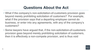 19
Questions About the Act
• What if the company’s non-solicitation-of-customers provision goes
beyond merely prohibiting solicitation of customers? For example,
what if the provision says that a departing employee cannot do
business, or enter into any agreements, with any of the company’s
customers?
• Some lawyers have argued that, if the non-solicitation-of-customers
provision goes beyond merely prohibiting solicitation of customers,
then it is effectively a non-compete provision, and is thus void
 