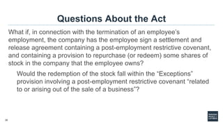 20
Questions About the Act
What if, in connection with the termination of an employee’s
employment, the company has the employee sign a settlement and
release agreement containing a post-employment restrictive covenant,
and containing a provision to repurchase (or redeem) some shares of
stock in the company that the employee owns?
Would the redemption of the stock fall within the “Exceptions”
provision involving a post-employment restrictive covenant “related
to or arising out of the sale of a business”?
 