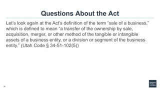 21
Questions About the Act
Let’s look again at the Act’s definition of the term “sale of a business,”
which is defined to mean “a transfer of the ownership by sale,
acquisition, merger, or other method of the tangible or intangible
assets of a business entity, or a division or segment of the business
entity.” (Utah Code § 34-51-102(5))
 