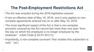 3
The Post-Employment Restrictions Act
• The Act was enacted during the 2016 legislative session
• It has an effective date of May 10, 2016, and it only applies to non-
compete agreements entered into on or after May 10, 2016
• The most significant aspect of the Act is that a non-compete
provision covered by the Act cannot last more than one year “from
the day on which the employee is no longer employed by the
employer.” (Utah Code § 34-51-201(1))
• Importantly, a non-compete covenant “that violates this subsection is
void.” (Id.)
 
