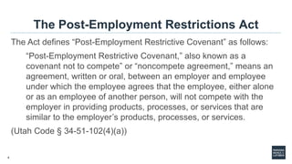 4
The Post-Employment Restrictions Act
The Act defines “Post-Employment Restrictive Covenant” as follows:
“Post-Employment Restrictive Covenant,” also known as a
covenant not to compete” or “noncompete agreement,” means an
agreement, written or oral, between an employer and employee
under which the employee agrees that the employee, either alone
or as an employee of another person, will not compete with the
employer in providing products, processes, or services that are
similar to the employer’s products, processes, or services.
(Utah Code § 34-51-102(4)(a))
 
