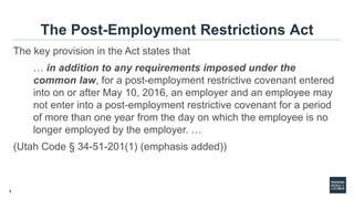 5
The Post-Employment Restrictions Act
The key provision in the Act states that
… in addition to any requirements imposed under the
common law, for a post-employment restrictive covenant entered
into on or after May 10, 2016, an employer and an employee may
not enter into a post-employment restrictive covenant for a period
of more than one year from the day on which the employee is no
longer employed by the employer. …
(Utah Code § 34-51-201(1) (emphasis added))
 