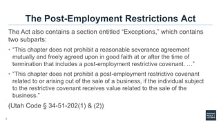 7
The Post-Employment Restrictions Act
The Act also contains a section entitled “Exceptions,” which contains
two subparts:
• “This chapter does not prohibit a reasonable severance agreement
mutually and freely agreed upon in good faith at or after the time of
termination that includes a post-employment restrictive covenant. …”
• “This chapter does not prohibit a post-employment restrictive covenant
related to or arising out of the sale of a business, if the individual subject
to the restrictive covenant receives value related to the sale of the
business.”
(Utah Code § 34-51-202(1) & (2))
 
