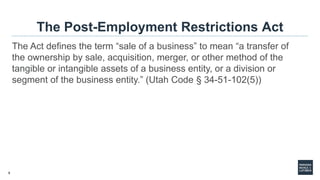 8
The Post-Employment Restrictions Act
The Act defines the term “sale of a business” to mean “a transfer of
the ownership by sale, acquisition, merger, or other method of the
tangible or intangible assets of a business entity, or a division or
segment of the business entity.” (Utah Code § 34-51-102(5))
 