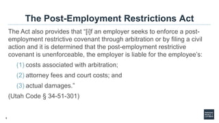 9
The Post-Employment Restrictions Act
The Act also provides that “[i]f an employer seeks to enforce a post-
employment restrictive covenant through arbitration or by filing a civil
action and it is determined that the post-employment restrictive
covenant is unenforceable, the employer is liable for the employee’s:
(1) costs associated with arbitration;
(2) attorney fees and court costs; and
(3) actual damages.”
(Utah Code § 34-51-301)
 