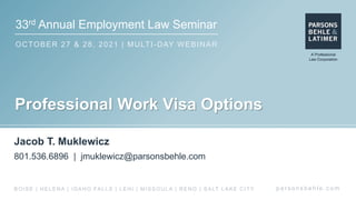 33rd Annual Employment Law Seminar
OCTOBER 27 & 28, 2021 | MULTI-DAY WEBINAR
p a r s o n s b e h l e . c o m
BOISE | HELENA | IDAHO FALLS | LEHI | MISSOULA | RENO | SALT LAKE CITY
Professional Work Visa Options
Jacob T. Muklewicz
801.536.6896 | jmuklewicz@parsonsbehle.com
 