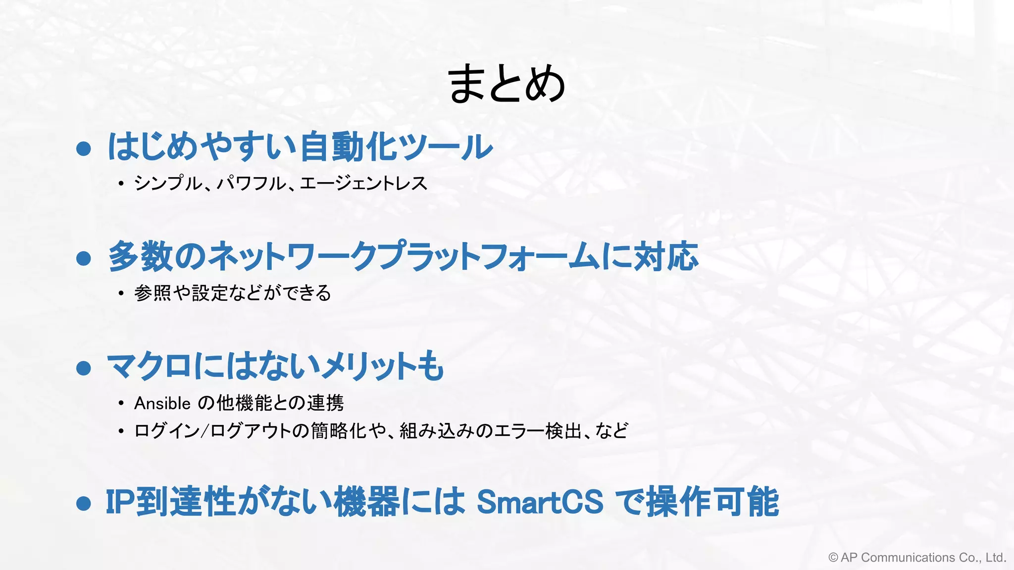 © AP Communications Co., Ltd.
まとめ 
● はじめやすい自動化ツール 
• シンプル、パワフル、エージェントレス 
 
● 多数のネットワークプラットフォームに対応 
• 参照や設定などができる  
 
● マクロにはないメリットも
• Ansible の他機能との連携
• ログイン/ログアウトの簡略化や、組み込みのエラー検出、など 
 
● IP到達性がない機器には SmartCS で操作可能 
 
 