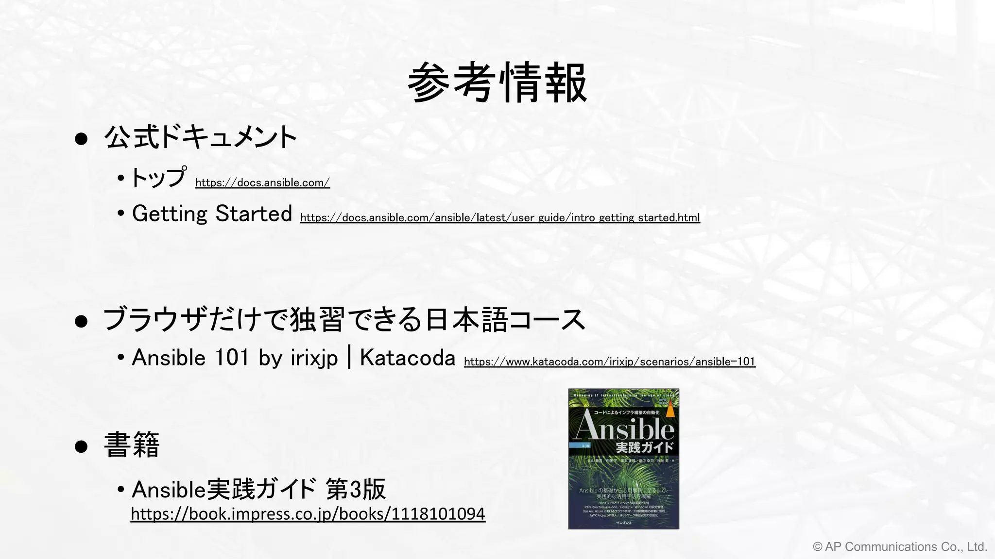 © AP Communications Co., Ltd.
参考情報 
● 公式ドキュメント 
• トップ https://docs.ansible.com/ 
• Getting Started https://docs.ansible.com/ansible/latest/user_guide/intro_getting_started.html 
 
 
● ブラウザだけで独習できる日本語コース 
• Ansible 101 by irixjp | Katacoda https://www.katacoda.com/irixjp/scenarios/ansible-101 
 
● 書籍
• Ansible実践ガイド 第3版 
https://book.impress.co.jp/books/1118101094
 