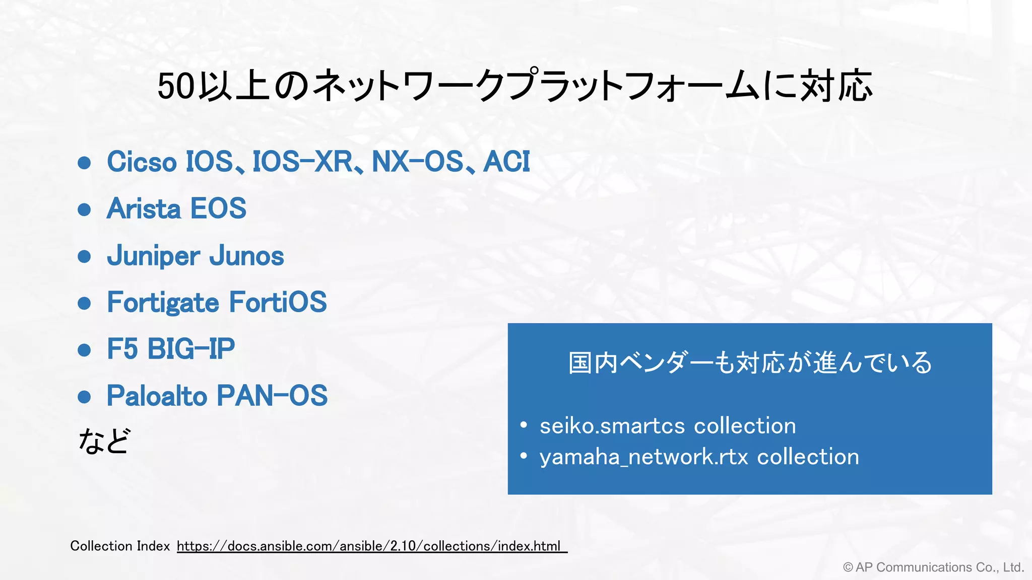 © AP Communications Co., Ltd.
50以上のネットワークプラットフォームに対応 
Collection Index https://docs.ansible.com/ansible/2.10/collections/index.html  
● Cicso IOS、IOS-XR、NX-OS、ACI
● Arista EOS
● Juniper Junos 
● Fortigate FortiOS 
● F5 BIG-IP
● Paloalto PAN-OS
など 
 
国内ベンダーも対応が進んでいる 
 
• seiko.smartcs collection 
• yamaha_network.rtx collection 
 