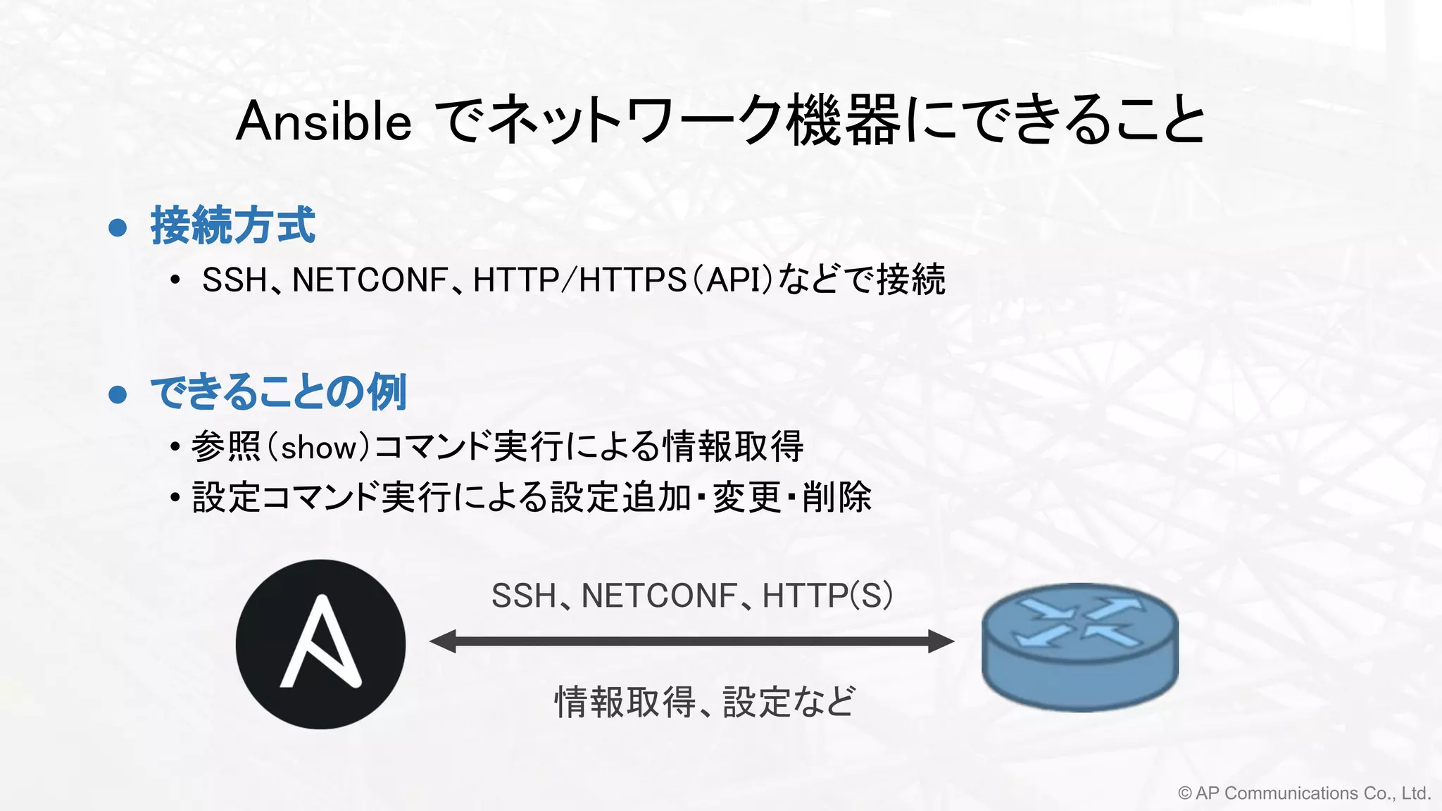 © AP Communications Co., Ltd.
Ansible でネットワーク機器にできること 
● 接続方式 
• SSH、NETCONF、HTTP/HTTPS（API）などで接続 
 
● できることの例
• 参照（show）コマンド実行による情報取得
• 設定コマンド実行による設定追加・変更・削除
 
SSH、NETCONF、HTTP(S)
情報取得、設定など 
 