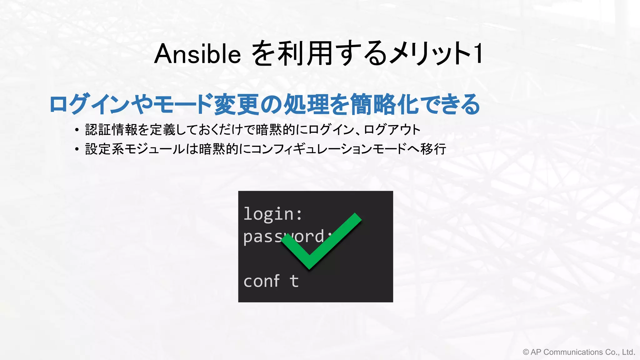 © AP Communications Co., Ltd.
Ansible を利用するメリット1 
ログインやモード変更の処理を簡略化できる 
• 認証情報を定義しておくだけで暗黙的にログイン、ログアウト
• 設定系モジュールは暗黙的にコンフィギュレーションモードへ移行 
login:
password:
conｆ t
 