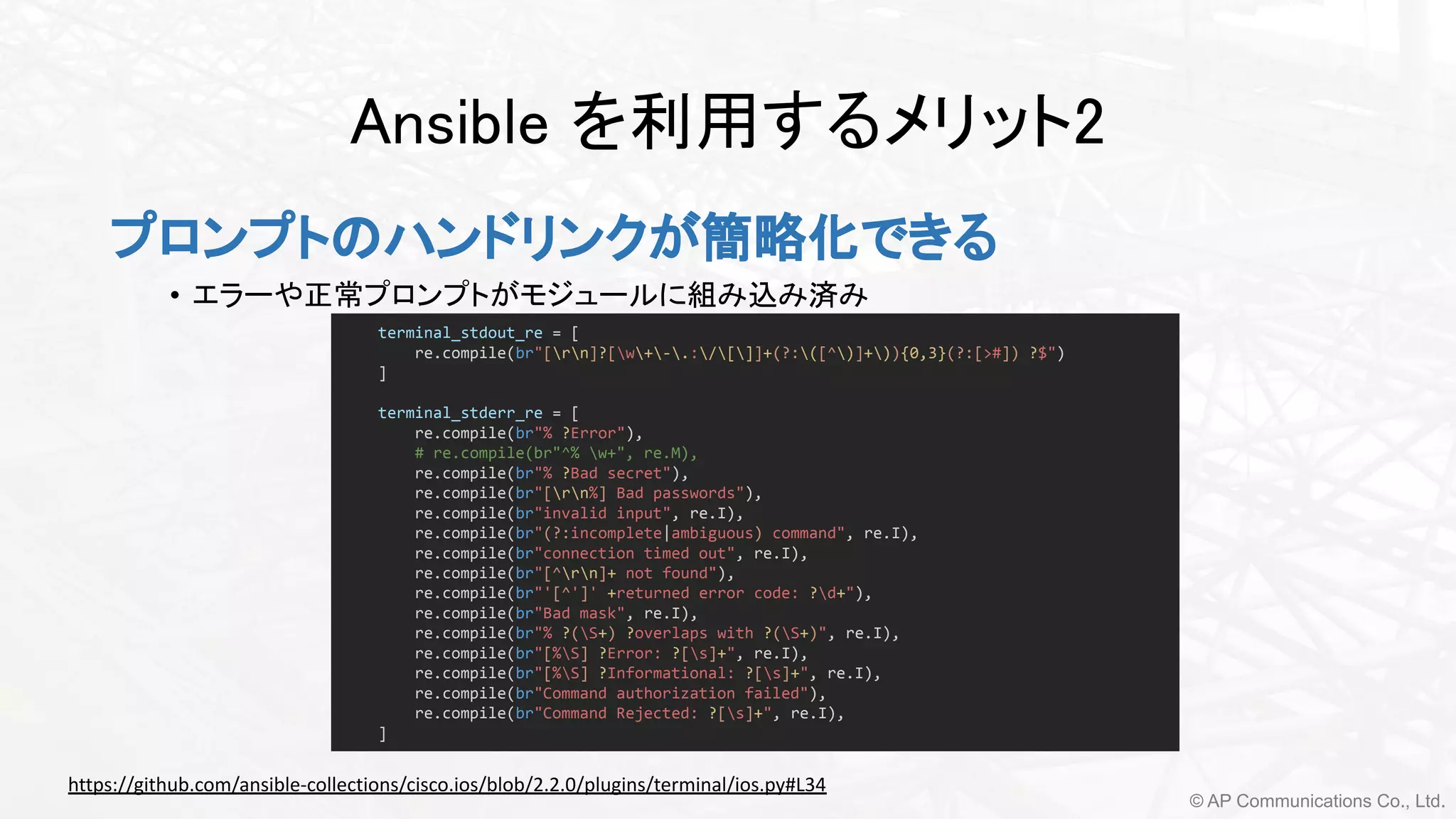 © AP Communications Co., Ltd.
Ansible を利用するメリット2 
プロンプトのハンドリンクが簡略化できる
• エラーや正常プロンプトがモジュールに組み込み済み 
terminal_stdout_re = [
re.compile(br"[rn]?[w+-.:/[]]+(?:([^)]+)){0,3}(?:[>#]) ?$")
]
terminal_stderr_re = [
re.compile(br"% ?Error"),
# re.compile(br"^% w+", re.M),
re.compile(br"% ?Bad secret"),
re.compile(br"[rn%] Bad passwords"),
re.compile(br"invalid input", re.I),
re.compile(br"(?:incomplete|ambiguous) command", re.I),
re.compile(br"connection timed out", re.I),
re.compile(br"[^rn]+ not found"),
re.compile(br"'[^']' +returned error code: ?d+"),
re.compile(br"Bad mask", re.I),
re.compile(br"% ?(S+) ?overlaps with ?(S+)", re.I),
re.compile(br"[%S] ?Error: ?[s]+", re.I),
re.compile(br"[%S] ?Informational: ?[s]+", re.I),
re.compile(br"Command authorization failed"),
re.compile(br"Command Rejected: ?[s]+", re.I),
]
https://github.com/ansible-collections/cisco.ios/blob/2.2.0/plugins/terminal/ios.py#L34
 