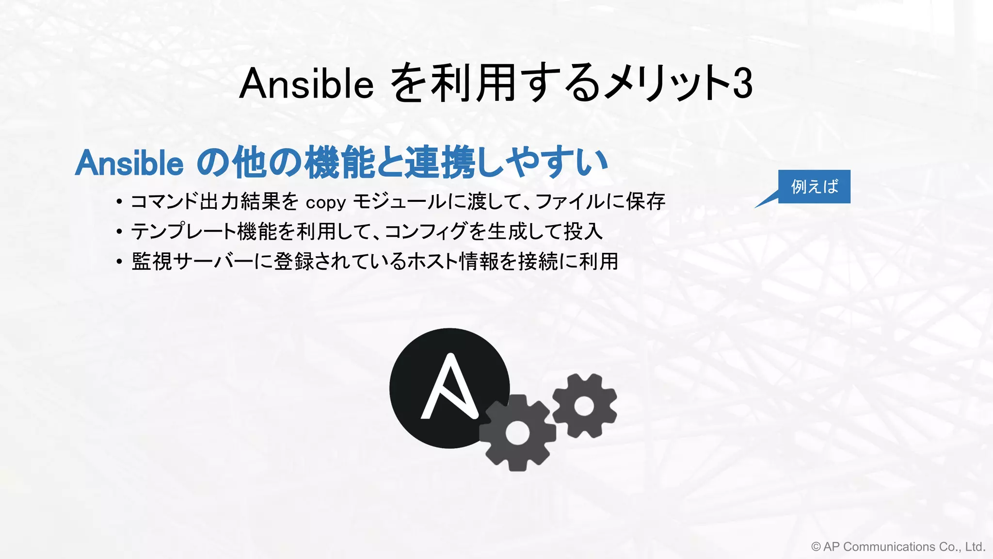 © AP Communications Co., Ltd.
Ansible を利用するメリット3 
Ansible の他の機能と連携しやすい
• コマンド出力結果を copy モジュールに渡して、ファイルに保存
• テンプレート機能を利用して、コンフィグを生成して投入
• 監視サーバーに登録されているホスト情報を接続に利用 
例えば
 
