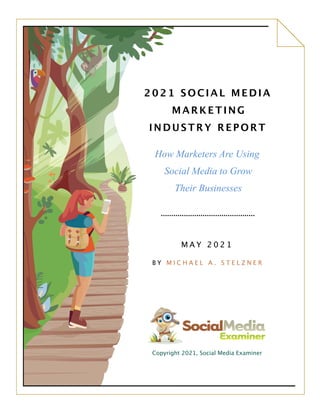 2021 SOCIAL MEDIA
MARKETING
INDUSTRY REPORT
How Marketers Are Using
Social Media to Grow
Their Businesses
M A Y 2 0 2 1
B Y M I C H A E L A . S T E L Z N E R
Copyright 2021, Social Media Examiner
2021 SOCIAL MEDIA
MARKETIN
INDUSTRY REPORT
How Marketers Are Using
Social Media to Grow
Their Businesses
B Y M I C H A E L A . S T E L Z N E R
Copyright 2021, Social Media Examiner
 
