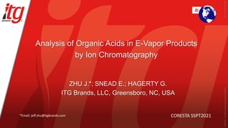 Analysis of Organic Acids in E-Vapor Products
by Ion Chromatography
ZHU J.*; SNEAD E.; HAGERTY G.
ITG Brands, LLC, Greensboro, NC, USA
CORESTA SSPT2021
*Email: jeff.zhu@itgbrands.com
2021_ST22_ZhuJeff.pdf
SSPT2021
-
Document
not
peer-reviewed
by
CORESTA
 