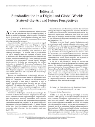 IEEE TRANSACTIONS ON ENGINEERING MANAGEMENT, VOL. 68, NO. 1, FEBRUARY 2021 11
Editorial:
Standardization in a Digital and Global World:
State-of-the-Art and Future Perspectives
I. INTRODUCTION
ATECHNICAL standard is an established definition, norm,
or rule that describes the characteristics of a product as
well as its level of performance, safety, or quality. Standardiza-
tion is the process for the development, adoption, and control
of specifications based around the consensus of firms, users,
interest groups, and governments.
Standardization has sometimes been considered an imped-
iment to innovation, while at the same helping to facilitate
the adoption and diffusion of innovation outcomes [1]. A
widespread view in the management community is that the
standardization is about uniformity, while innovation is about
creativity and change [2]. In addition, some de facto standards
can lead to monopoly power that favors the increasing returns
or decreasing costs, while the conceived de jure standards may
promote immature technologies [3]. Finally, standardization has
contributed to the emergence of “essential patents,” which are
indispensable for designing and manufacturing the products
conforming to standards [4]. Ownership of such patents, along
with the standardization, contributes to an increase in their price,
acting as entry barriers and deterrent to innovation. Furthermore,
when the patents are part of a standard THI helps to explain why
some patents get licensed out, while others that are technologi-
cally similar do not [5].
However, the standardization is increasingly perceived as
positive for the innovation, most notably by governmental insti-
tutions [6]. The purpose of a standard is to offer an innovation,
which is accepted by most users or customers, in order to
simplify the offer among many alternative and less efficient
solutions [7]. In addition, the interoperability of the standards
allows innovative solutions from different suppliers to work to-
getherandconsequentlyfosterthedevelopmentofnewproducts,
services, and processes [8].
For instance, the European Union (EU) acknowledges that
standards are the key for innovation and progress in the single
market, and are essential to support European competitiveness,
jobs, and growth [9]. Similarly, within China, there is a preva-
lent belief at the corporate and governmental levels that only
companies that make the standards can be considered first-tier
international technology-based companies. A popular Chinese
saying states “third-tier companies make products; second-tier
companies make technology; first-tier companies make stan-
dards” [10].
Digital Object Identifier 10.1109/TEM.2020.3006302
Standardization is now becoming central to the innovation
strategy of companies and governments because of the advance
of both digitalization and the globalization of innovation. Big
data-driven digitalization is where the firms create and capture
value using the seemingly infinite data from a current generation
offourbillionmobiledeviceusersengagedindigitalinteractions
and transactions [11].
This digital vortex has already engulfed the industries, such
as travel, music, retail, banking, and media, but now more tradi-
tional industries are also impacted, including energy, health care,
agriculture, etc. [12]. By 2020, digitalization will have disrupted
more than 80% of the industries at least in developed countries
[13]. Meanwhile, the increased globalization of business in the
last decades has had a disruptive effect on industries. There has
been a multiplication of players and the apparition of successful
competitors from various parts of the planet, and the demise of
some traditional companies from the western world.
In the rest of this introductory article, we discuss how
the standards emerge from an interaction between three main
sources, the standards standard-setting organizations (SSOs),
the competitive market forces, and the government. We present a
framework (see Table I) that highlights how these sources differ
and work together to shape the standardization in a digital and
global context. Also, using this framework, we introduce the
contribution of each article of this issue and their contribution to
some of the major issues that the standardization is facing today
in a digital and global world. We conclude with the suggestions
of avenues for future research on this topic.
II. IMPACT OF DIGITALIZATION AND GLOBALIZATION ON
STANDARDIZATION AND ITS ACTORS
A. Standard-Setting Organizations
An SSO is an entity that develops and adopts an industry
standard. SSOs typically include two categories of organiza-
tions: standards development organizations (SDOs) and pri-
vate sector-led consortia. SDOs gather representatives from
several firms and other stakeholders to derive the technical
rules of compatibility between various system components [14].
Consortia provide an institutional platform and mechanisms for
faster and more flexible market-based technical coordination.
This is acontrast toSDOs wherereachingaconsensus amongthe
various participants can sometimes involve drawn-out technical
discussions, time-consuming political negotiations, and lengthy
0018-9391 © 2020 IEEE. Personal use is permitted, but republication/redistribution requires IEEE permission.
See https://www.ieee.org/publications/rights/index.html for more information.
 