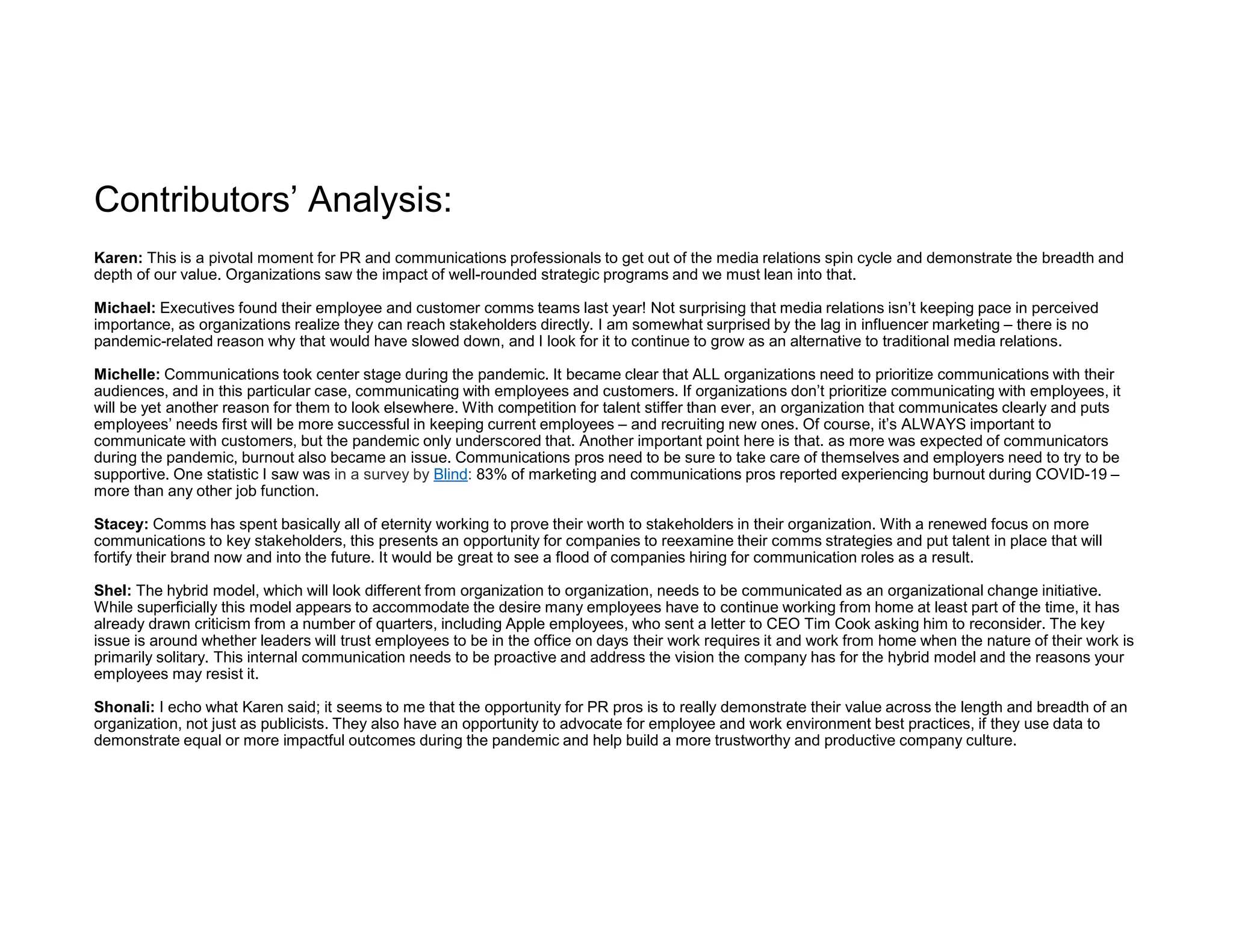 Contributors’ Analysis:
Karen: This is a pivotal moment for PR and communications professionals to get out of the media relations spin cycle and demonstrate the breadth and
depth of our value. Organizations saw the impact of well-rounded strategic programs and we must lean into that.
Michael: Executives found their employee and customer comms teams last year! Not surprising that media relations isn’t keeping pace in perceived
importance, as organizations realize they can reach stakeholders directly. I am somewhat surprised by the lag in influencer marketing – there is no
pandemic-related reason why that would have slowed down, and I look for it to continue to grow as an alternative to traditional media relations.
Michelle: Communications took center stage during the pandemic. It became clear that ALL organizations need to prioritize communications with their
audiences, and in this particular case, communicating with employees and customers. If organizations don’t prioritize communicating with employees, it
will be yet another reason for them to look elsewhere. With competition for talent stiffer than ever, an organization that communicates clearly and puts
employees’ needs first will be more successful in keeping current employees – and recruiting new ones. Of course, it’s ALWAYS important to
communicate with customers, but the pandemic only underscored that. Another important point here is that. as more was expected of communicators
during the pandemic, burnout also became an issue. Communications pros need to be sure to take care of themselves and employers need to try to be
supportive. One statistic I saw was in a survey by Blind: 83% of marketing and communications pros reported experiencing burnout during COVID-19 –
more than any other job function.
Stacey: Comms has spent basically all of eternity working to prove their worth to stakeholders in their organization. With a renewed focus on more
communications to key stakeholders, this presents an opportunity for companies to reexamine their comms strategies and put talent in place that will
fortify their brand now and into the future. It would be great to see a flood of companies hiring for communication roles as a result.
Shel: The hybrid model, which will look different from organization to organization, needs to be communicated as an organizational change initiative.
While superficially this model appears to accommodate the desire many employees have to continue working from home at least part of the time, it has
already drawn criticism from a number of quarters, including Apple employees, who sent a letter to CEO Tim Cook asking him to reconsider. The key
issue is around whether leaders will trust employees to be in the office on days their work requires it and work from home when the nature of their work is
primarily solitary. This internal communication needs to be proactive and address the vision the company has for the hybrid model and the reasons your
employees may resist it.
Shonali: I echo what Karen said; it seems to me that the opportunity for PR pros is to really demonstrate their value across the length and breadth of an
organization, not just as publicists. They also have an opportunity to advocate for employee and work environment best practices, if they use data to
demonstrate equal or more impactful outcomes during the pandemic and help build a more trustworthy and productive company culture.
 