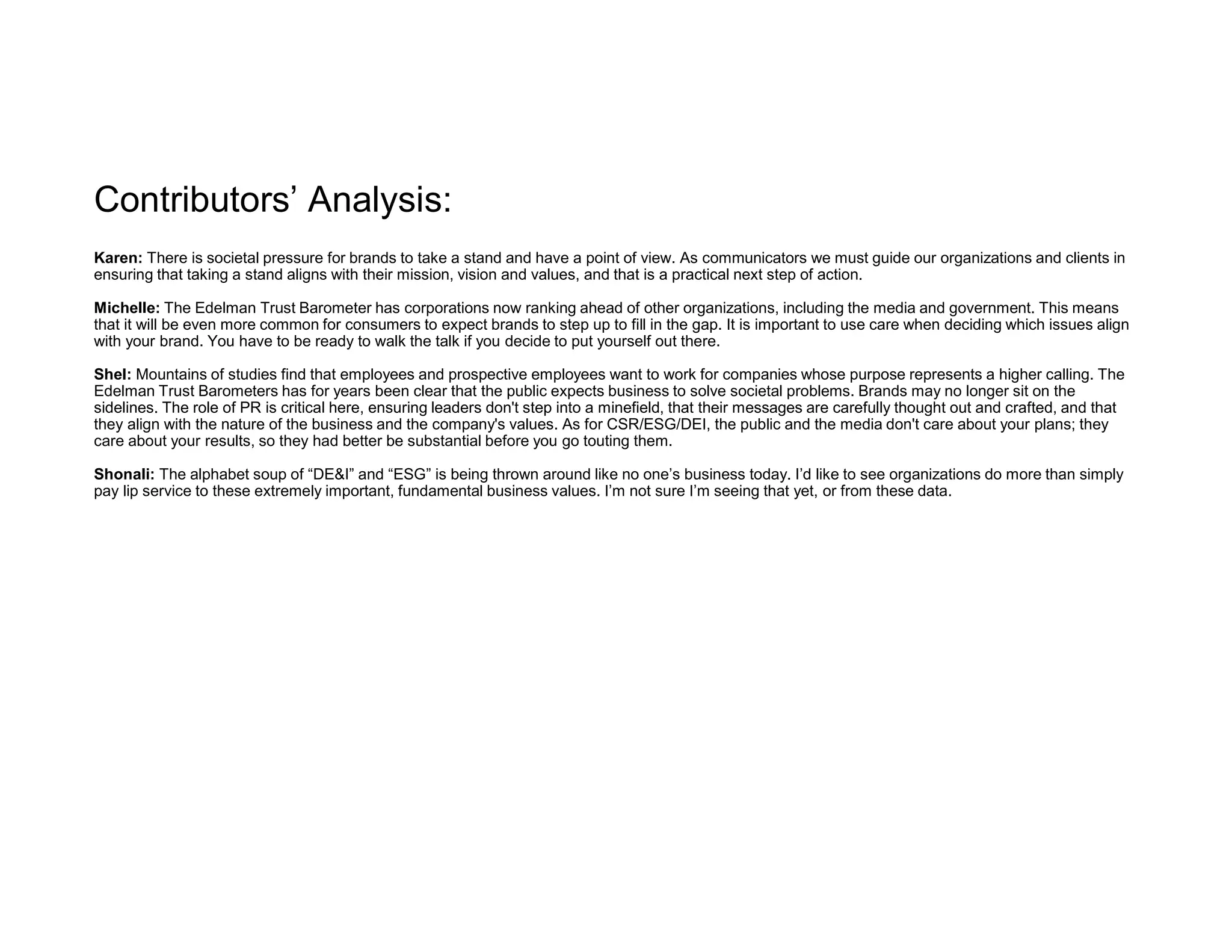 Contributors’ Analysis:
Karen: There is societal pressure for brands to take a stand and have a point of view. As communicators we must guide our organizations and clients in
ensuring that taking a stand aligns with their mission, vision and values, and that is a practical next step of action.
Michelle: The Edelman Trust Barometer has corporations now ranking ahead of other organizations, including the media and government. This means
that it will be even more common for consumers to expect brands to step up to fill in the gap. It is important to use care when deciding which issues align
with your brand. You have to be ready to walk the talk if you decide to put yourself out there.
Shel: Mountains of studies find that employees and prospective employees want to work for companies whose purpose represents a higher calling. The
Edelman Trust Barometers has for years been clear that the public expects business to solve societal problems. Brands may no longer sit on the
sidelines. The role of PR is critical here, ensuring leaders don't step into a minefield, that their messages are carefully thought out and crafted, and that
they align with the nature of the business and the company's values. As for CSR/ESG/DEI, the public and the media don't care about your plans; they
care about your results, so they had better be substantial before you go touting them.
Shonali: The alphabet soup of “DE&I” and “ESG” is being thrown around like no one’s business today. I’d like to see organizations do more than simply
pay lip service to these extremely important, fundamental business values. I’m not sure I’m seeing that yet, or from these data.
 