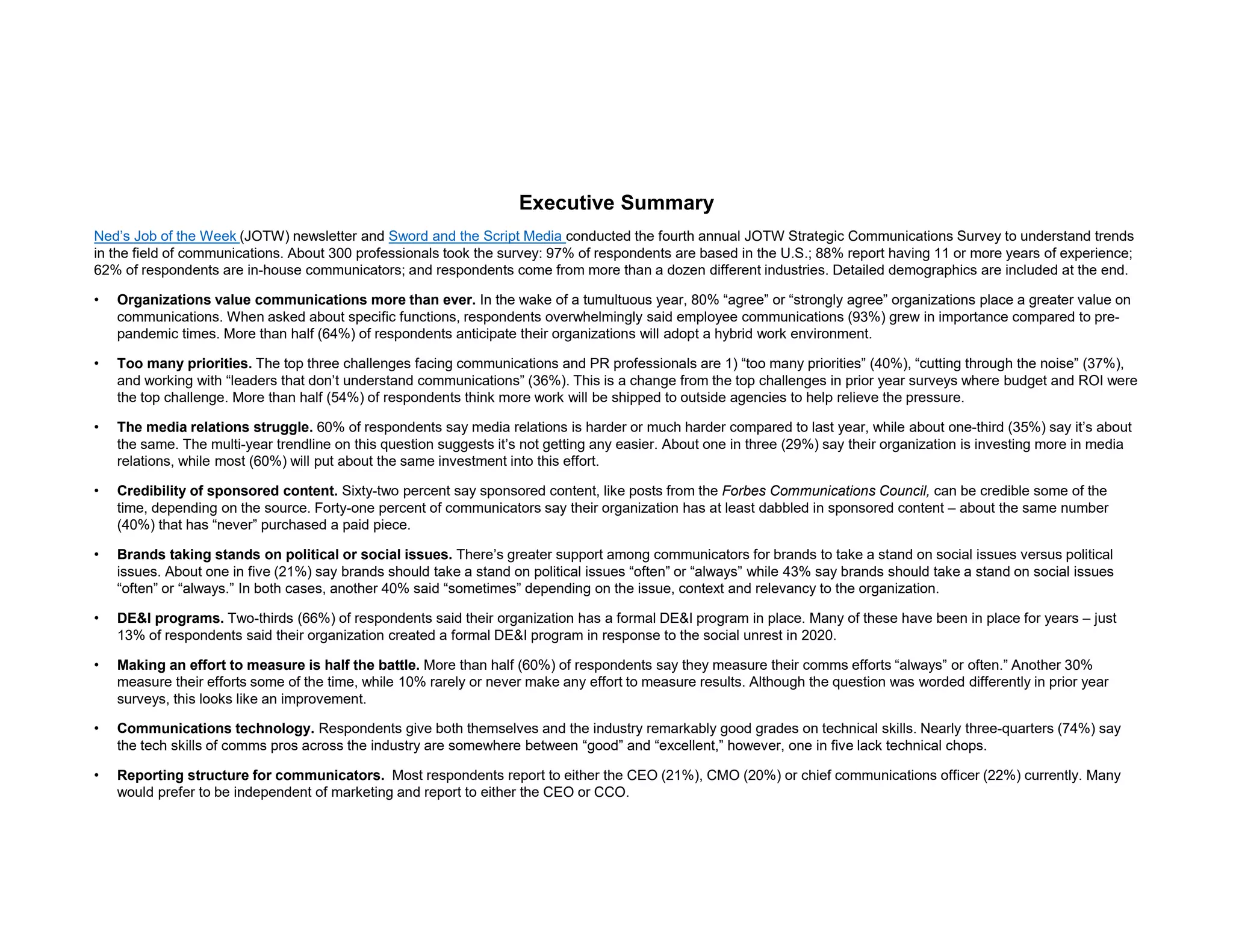 Executive Summary
Ned’s Job of the Week (JOTW) newsletter and Sword and the Script Media conducted the fourth annual JOTW Strategic Communications Survey to understand trends
in the field of communications. About 300 professionals took the survey: 97% of respondents are based in the U.S.; 88% report having 11 or more years of experience;
62% of respondents are in-house communicators; and respondents come from more than a dozen different industries. Detailed demographics are included at the end.
• Organizations value communications more than ever. In the wake of a tumultuous year, 80% “agree” or “strongly agree” organizations place a greater value on
communications. When asked about specific functions, respondents overwhelmingly said employee communications (93%) grew in importance compared to pre-
pandemic times. More than half (64%) of respondents anticipate their organizations will adopt a hybrid work environment.
• Too many priorities. The top three challenges facing communications and PR professionals are 1) “too many priorities” (40%), “cutting through the noise” (37%),
and working with “leaders that don’t understand communications” (36%). This is a change from the top challenges in prior year surveys where budget and ROI were
the top challenge. More than half (54%) of respondents think more work will be shipped to outside agencies to help relieve the pressure.
• The media relations struggle. 60% of respondents say media relations is harder or much harder compared to last year, while about one-third (35%) say it’s about
the same. The multi-year trendline on this question suggests it’s not getting any easier. About one in three (29%) say their organization is investing more in media
relations, while most (60%) will put about the same investment into this effort.
• Credibility of sponsored content. Sixty-two percent say sponsored content, like posts from the Forbes Communications Council, can be credible some of the
time, depending on the source. Forty-one percent of communicators say their organization has at least dabbled in sponsored content – about the same number
(40%) that has “never” purchased a paid piece.
• Brands taking stands on political or social issues. There’s greater support among communicators for brands to take a stand on social issues versus political
issues. About one in five (21%) say brands should take a stand on political issues “often” or “always” while 43% say brands should take a stand on social issues
“often” or “always.” In both cases, another 40% said “sometimes” depending on the issue, context and relevancy to the organization.
• DE&I programs. Two-thirds (66%) of respondents said their organization has a formal DE&I program in place. Many of these have been in place for years – just
13% of respondents said their organization created a formal DE&I program in response to the social unrest in 2020.
• Making an effort to measure is half the battle. More than half (60%) of respondents say they measure their comms efforts “always” or often.” Another 30%
measure their efforts some of the time, while 10% rarely or never make any effort to measure results. Although the question was worded differently in prior year
surveys, this looks like an improvement.
• Communications technology. Respondents give both themselves and the industry remarkably good grades on technical skills. Nearly three-quarters (74%) say
the tech skills of comms pros across the industry are somewhere between “good” and “excellent,” however, one in five lack technical chops.
• Reporting structure for communicators. Most respondents report to either the CEO (21%), CMO (20%) or chief communications officer (22%) currently. Many
would prefer to be independent of marketing and report to either the CEO or CCO.
 