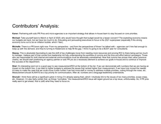 Contributors’ Analysis:
Karen: Partnering with solo PR Pros and micro-agencies is an important strategy that allows in-house team to stay focused on core priorities.
Michael: Take yourself back to March or April of 2020; who would have thought that budget would be a lesser concern? The exploding economy means
our budgets are back, but we have too much to do. Educating and persuading executives to focus is the 2021 superpower (especially if this strong
economy turns out to be an inflation bubble, which I fear).
Michelle: There is a PR boom right now. From my perspective – and from the perspectives of those I’ve talked with – agencies can’t hire fast enough to
keep up with the demand, and they’re turning to freelancers to help fill the gap. I think it’s going to be a BUSY year for consultants.
Stacey: This is absolutely fascinating to see the shift of top challenges move from needing more resources and proving ROI to there being just too much
to manage. I believe part of that comes from leadership not fully understanding the workflow of comms and the time and effort behind campaigns. Those
who are responsible for both internal and external communications must be absolutely overwhelmed. Now that comms has proven their value (previous
charts), we should start positioning an agency partner or solo PR pro as a necessary element to achieve our goals in-house and to continue or improve
the success of the department.
Shel: It's interesting (and not in a good way) to see measurement/ROI at the bottom of the list. If we can demonstrate with numbers that we are having an
impact on the bottom line, it can lead to higher budgets to address the issues that ranked higher than measurement. If we have truly moved the needle,
it's easy to make the case that we could move it even further if we had more staff or money to address multiple priorities, cutting through the noise, etc.
Measurement should ALWAYS be a top priority for communicators. After all, numbers are a language leadership understands.
Shonali: I think there will be a significant uptick in hiring (I’m already seeing that), which I intuitively link to the issues of too many priorities, scope creep,
etc. However, I’m also fairly certain that, as things “normalize,” the measurement/ROI issue will regain ground as a top issue, unfortunately. So, if PR pros
really want to get ahead, that is (still) what they need to focus on.
 