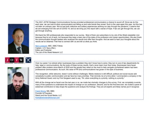 The 2021 JOTW Strategic Communications Survey provided professional communicators a chance to sound off. Since we do this
each year, we can look at what communicators are telling us and note trends they reveal. Such is the case again this year, but this has
not been an ordinary year. We’ve had both collective and solitary experiences working our way through the pandemic. It seems that
we are emerging from the veil of COVID 19, and so we bring you this report with a sense of hope. If we can get through this, we can
get through anything.
We thank the 300 professionals who responded to our survey. Most of them are subscribers to my Job of the Week newsletter (not
because they’re out of work, but because they keep a keen eye of the state of the profession and career opportunities). We also thank
the communication thought leaders who analyzed the results and offer their thoughts. And we want to hear your thoughts about the
results we’ve obtained. Feel free to connect with us and tell us what you think.
Ned Lundquist, ABC, IABC Fellow
Captain, U.S. Navy (Ret.)
Editor and Publisher
The Job of the Week Network LLC
Over my career I’ve noticed when businesses face a problem they don’t know how to solve, they turn to one of two departments for
help: legal or communications. By the looks of these survey results, that’s never been truer than today. Businesses have faced
problem after problem since March of 2020 and the people they relied on the most to help navigate unchartered waters has been
professional communicators. As such, the value of PR and communications has grown in the eyes of business.
This recognition, while welcome, doesn’t come without challenges. Media relations is still difficult, political and social issues add
complexity to public communication and we face too many priorities. That reminds me of a time when I commanded a company in the
Army National Guard, and my First Sergeant used to say, “Sir, when everything is a priority, nothing is a priority.”
With all the change we’ve faced over the last year or so, we made two dramatic changes to this survey. First, we completely re-wrote
many of the questions to understand the impact of change on our profession. Second, and for the first time ever, we invited a panel of
esteemed contributors to help shape the questions and analyze the findings. They are all experts and likely names you’ll recognize.
Frank Strong, MA, MBA
Founder & President,
Sword and the Script Media, LLC
frank@swordandthescript.com
 