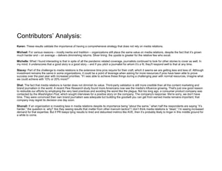 Contributors’ Analysis:
Karen: These results validate the importance of having a comprehensive strategy that does not rely on media relations.
Michael: For various reasons – mostly inertia and tradition – organizations still place the same value on media relations, despite the fact that it’s grown
much harder and – on average – delivers diminishing returns. Silver lining: the upside is greater for the relative few who excel.
Michelle: What I found interesting is that in spite of all the pandemic related coverage, journalists continued to look for other stories to cover as well. In
my mind, it underscores that a good story is a good story – and if you pitch a journalist for whom it’s a fit, they’ll respond well to that at any time.
Stacey: Part of the challenge to media relations is the extensive time pros require for their craft, which it seems we are getting less and less of. Although
investment remains the same in some organizations, it could be a point of leverage when asking for more resources if pros have been able to prove
success over the past year with increased priorities. “If I was able to achieve these things during a challenging year with normal resources, imagine what
we could achieve with 10% or 20% more?”
Shel: The fact that media relations is harder does not diminish its value. Third-party validation is still more credible than all the content marketing and
brand journalism in the world. A recent Pew Research study found more Americans now see the media's influence growing. That's just one good reason
to redouble our efforts by employing the very best practices and avoiding the worst like the plague. Not too long ago, a consumer product company was
contacted by the Washington Post, which sought interviews for a positive story on the company. The company's response: We're sorry, we don't have
time. They were convinced their own brand journalism was adequate but building the goodwill you can get from earned media remains important; that
company may regret its decision one day soon.
Shonali: If an organization is investing less in media relations despite its importance being “about the same,” when half the respondents are saying “it’s
harder,” the question is: why? Are they seeing results that matter from other marcom tactics? I don’t think media relations is “dead,” I’m seeing increased
demand for that expertise. But if PR keeps tying results to tired and debunked metrics like AVE, then it’s probably likely to linger in this middle ground for
a while to come.
 