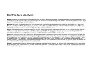 Contributors’ Analysis:
Michael: Especially with earned media opportunities shrinking, we need to be open to alternatives. Influencer relations or sponsored content make some
classically trained PR pros turn up their noses, but when properly labeled are wholly ethical and possibly effective. Don’t dismiss “paid” out of hand – try it
and see if it resonates with your particular audience.
Michelle: Pay-to-play scams are increasing, as publications struggle financially. What happens though, as in the case of Forbes, is that it takes away
from the publication’s credibility. When anyone can pay to be published there, what does that say about the “news” it provides? And many of these pay-
to-play “opportunities” are just plain scams. Use great care if you decide to go the paid route.
Stacey: Part of the reason why sponsored content may be a turn off for communications professionals is because we are subjected to poorly executed
articles on the daily. This doesn’t mean it shouldn’t be a part of our toolkit. With the right outlet and neutral execution based on thought leadership,
sponsored content can be extremely effective in a variety of ways: from awareness, to SEO and website traffic.
Shel: When sponsored content was a new concept, Richard Edelman told an audience of communicators the window was closing quickly for PR to own
the space. The window has closed, and marketing/advertising has clearly taken ownership. That does not mean there are no great examples of native
advertising (another term for sponsored content). One of my favorites was a New York Times piece on the state of women's prisons in the U.S. -- paid for
by Netflix's "Orange is the New Black" to promote its season premiere. It was a work of pure journalism; it was just one that the newspaper was not
planning to produce. The sponsorship was clear, leaving nobody to think this was just a newsroom product. That's the approach to take: Be strategic and
be sure the news outlet clearly labels the content as sponsored.
Shonali: I do think there’s a place for paid/sponsored content in an integrated marcom program. But you must have quality content if it is to do anything
for you. Let’s start there, with content that is valuable, and focusing on building a community for that content. Unless you do that first, sponsored content
isn’t like to do much for you.
 