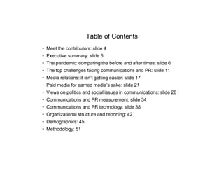 Table of Contents
• Meet the contributors: slide 4
• Executive summary: slide 5
• The pandemic: comparing the before and after times: slide 6
• The top challenges facing communications and PR: slide 11
• Media relations: it isn’t getting easier: slide 17
• Paid media for earned media’s sake: slide 21
• Views on politics and social issues in communications: slide 26
• Communications and PR measurement: slide 34
• Communications and PR technology: slide 38
• Organizational structure and reporting: 42
• Demographics: 45
• Methodology: 51
 