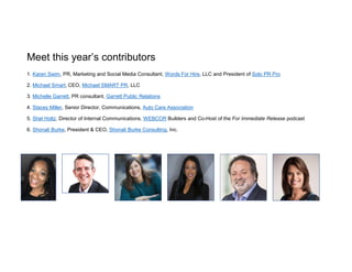 Meet this year’s contributors
1. Karen Swim, PR, Marketing and Social Media Consultant, Words For Hire, LLC and President of Solo PR Pro
2. Michael Smart, CEO, Michael SMART PR, LLC
3. Michelle Garrett, PR consultant, Garrett Public Relations
4. Stacey Miller, Senior Director, Communications, Auto Care Association
5. Shel Holtz, Director of Internal Communications, WEBCOR Builders and Co-Host of the For Immediate Release podcast
6. Shonali Burke, President & CEO, Shonali Burke Consulting, Inc.
 