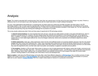 Analysis:
Frank: The market is saturated with monitoring tools. Each claim their own special sauce, but they all do the same basic things in my view. If there’s a
difference here it’s UX and ease-of-use, which typically comes with the newer tools built on modern software frameworks.
For sure, most organizations will benefit from a monitoring tool, but these charts just underscore how little innovation has taken place in the PR
technology market. In fact, it’s been quite the opposite with a handful of vendors making acquisitions, consolidating tools, and stripping out the pieces
they want and leaving the remains on the chopping block floor. In effect this is removing innovative innovation in this market. So, I for one, welcome the
new startups because they bring new thinking and challenge the incumbents to try harder.
The survey results underscores what I think are three areas of opportunity for PR technology vendors:
1. Internal communications. It’s more important than ever and yet, I only see one viable solution provider in the space (SocialChorus), which is
owned by a private equity firm. However, the trend clearly shows that internal communications is more important than ever, so the demand is
there. In addition, it provides a new target audience in HR and the chance for the vendor community to be a bridgebuilder between PR and HR. I
suspect this is a more viable target audience too, since the linkage is welcomed, where some corporate communications departments desire
independence.
2. Online newsrooms. Years ago, online newsrooms used to be the most trafficked section of a business website, because it was the only section
updated with fresh content and it attracted links. Today, many corporate online newsrooms are dismal and barren. Newsrooms are an opportunity
for PR to make real progress for the business in owned media. Some SEO vendors have been moving into the PR space and this is an area where
they have the expertise to shine, but their tools need more polish, and simplicity, to appeal to corporate communications.
3. Pre-analytics. Analytics in PR are weak. Most center on slicing up a list of media placements with dubious metrics like tonality, prominence and
type of outlet. There’s very little value here – we know a placement in a solid publication is good – and PR doesn’t have to sell that to the executive
team. What they need is help in getting more, so vendors should move upstream and strive to build analytics that helps PR conduct better
outreach. Pitching analytics is one example, and I think there’s more to be developed here.
Note to readers: I write about the PR technology community often under three different categories: a) PR Tech Sum: this a monthly summary of news
related to the vendor community; b) PR Tech Briefing: this is write-up based on a business presentation and a brief web demonstration of a product,
Q&A and my own research. Product Reviews: this is an in-depth review based on hands-on in a production environment.
 