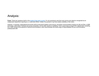 Analysis:
Frank: These two questions build on the results of last year’s survey. It’s not surprising to see that most comms pros desire to recognized as an
independent department reporting to a c-suite level officer. Indeed, the pandemic may have added credibility to that notion.
However, in business, organizational structures shift as executives' leaders come and go, and where communications reports can ebb and flow. In B2B
technology, particularly in startups and young companies, comms often reports to marketing. That’s a good way to ensure PR is aligned with marketing,
but it often comes at the expense of internal communications, which demonstrates the broad range of responsibilities PR and communications
professionals fufill.
 