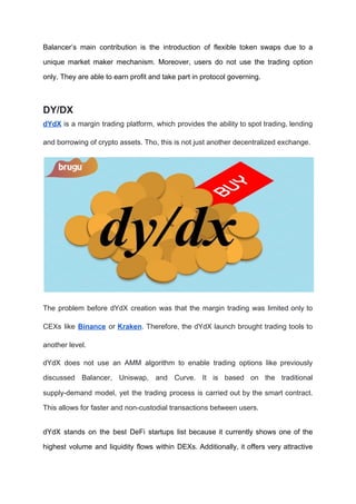 Balancer’s main contribution is the introduction of flexible token swaps due to a
unique market maker mechanism. Moreover, users do not use the trading option
only. They are able to earn profit and take part in protocol governing.
DY/DX
dYdX is a margin trading platform, which provides the ability to spot trading, lending
and borrowing of crypto assets. Tho, this is not just another decentralized exchange.
The problem before dYdX creation was that the margin trading was limited only to
CEXs like ​Binance or ​Kraken​. Therefore, the dYdX launch brought trading tools to
another level.
dYdX does not use an AMM algorithm to enable trading options like previously
discussed Balancer, Uniswap, and Curve. It is based on the traditional
supply-demand model, yet the trading process is carried out by the smart contract.
This allows for faster and non-custodial transactions between users.
dYdX stands on the best DeFi startups list because it currently shows one of the
highest volume and liquidity flows within DEXs. Additionally, it offers very attractive
 
