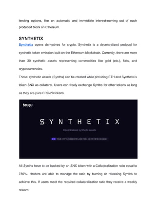 lending options, like an automatic and immediate interest-earning out of each
produced block on Ethereum.
SYNTHETIX
Synthetix opens derivatives for crypto. Synthetix is a decentralized protocol for
synthetic token emission built on the Ethereum blockchain. Currently, there are more
than 30 synthetic assets representing commodities like gold (etc.), fiats, and
cryptocurrencies.
Those synthetic assets (Synths) can be created while providing ETH and Synthetix’s
token SNX as collateral. Users can freely exchange Synths for other tokens as long
as they are pure ERC-20 tokens.
All Synths have to be backed by an SNX token with a Collateralization ratio equal to
750%. Holders are able to manage the ratio by burning or releasing Synths to
achieve this. If users meet the required collateralization ratio they receive a weekly
reward.
 