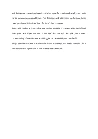 Yet, Uniswap’s competitors have found a big place for growth and development in its
partial inconveniences and loops. The detection and willingness to eliminate those
have contributed to the invention of a list of other protocols.
Along with market augmentation, the number of projects concentrating on DeFi will
also grow. We hope this list of the top DeFi startups will give you a basic
understanding of the sector or would trigger the creation of your own DeFi!
Brugu Software Solution is a prominent player in offering DeFi based startups. Get in
touch with them, If you have a plan to enter the DeFi zone.
 