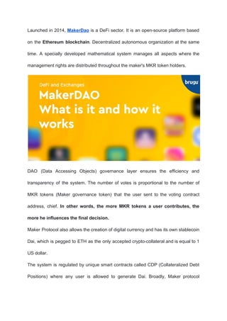 Launched in 2014, ​MakerDao is a DeFi sector. It is an open-source platform based
on the ​Ethereum blockchain​. Decentralized autonomous organization at the same
time. A specially developed mathematical system manages all aspects where the
management rights are distributed throughout the maker's MKR token holders.
DAO (Data Accessing Objects) governance layer ensures the efficiency and
transparency of the system. The number of votes is proportional to the number of
MKR tokens (Maker governance token) that the user sent to the voting contract
address, chief. ​In other words, the more MKR tokens a user contributes, the
more he influences the final decision.
Maker Protocol also allows the creation of digital currency and has its own stablecoin
Dai, which is pegged to ETH as the only accepted crypto-collateral and is equal to 1
US dollar.
The system is regulated by unique smart contracts called CDP (Collateralized Debt
Positions) where any user is allowed to generate Dai. Broadly, Maker protocol
 