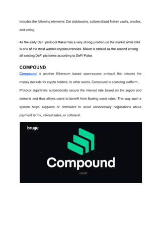 includes the following elements: Dai stablecoins, collateralized Maker vaults, oracles,
and voting.
As the early DeFi protocol Maker has a very strong position on the market while DAI
is one of the most wanted cryptocurrencies. Maker is ranked as the second among
all existing DeFi platforms according to DeFi Pulse.
COMPOUND
Compound is another Ethereum based open-source protocol that creates the
money markets for crypto holders. In other words, Compound is a lending platform.
Protocol algorithms automatically secure the interest rate based on the supply and
demand and thus allows users to benefit from floating asset rates. This way such a
system helps suppliers or borrowers to avoid unnecessary negotiations about
payment terms, interest rates, or collateral.
 
