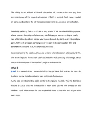 The ability to act without additional intervention of counterparties (and pay their
services) is one of the biggest advantages of DeFi in general. Each money market
on Compound contains the full transaction record and is accessible for verification.
Generally speaking, Compound’s job is very similar to the traditional banking system,
where you can deposit your fiat currency. As follows you earn a monthly or yearly
rate while letting the others borrow your money through the bank as an intermediary
party. With such protocols as Compound, you can do the same action 24/7 and
benefit from additional features of cryptocurrencies.
In comparison to the traditional financial system, where the return rate is around 0%,
with the Compound mechanism users could earn 5-10% annually on average, which
makes it definitely one of the top DeFi projects on the market.
AAVE
AAVE is a decentralized, non-custodial lending protocol that enables its users to
lend and borrow digital assets and gain on the rate fluctuations.
AAVE also provides lending pools similar to Compound markets. Yet, the distinctive
feature of AAVE was the introduction of flash loans (as the first protocol on the
market). Flash loans make the user experience more convenient and let you earn
even more.
 