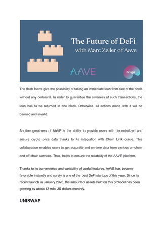 The flash loans give the possibility of taking an immediate loan from one of the pools
without any collateral. In order to guarantee the safeness of such transactions, the
loan has to be returned in one block. Otherwise, all actions made with it will be
banned and invalid.
Another greatness of AAVE is the ability to provide users with decentralized and
secure crypto price data thanks to its integration with Chain Link oracle. This
collaboration enables users to get accurate and on-time data from various on-chain
and off-chain services. Thus, helps to ensure the reliability of the AAVE platform.
Thanks to its convenience and variability of useful features, AAVE has become
favorable instantly and surely is one of the best DeFi startups of this year. Since its
recent launch in January 2020, the amount of assets held on this protocol has been
growing by about 12 mils US dollars monthly.
UNISWAP
 