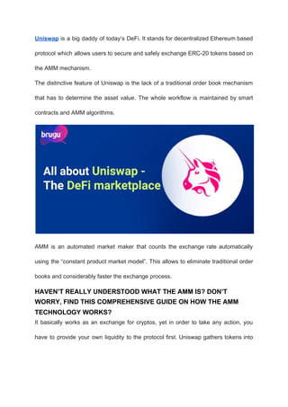 Uniswap is a big daddy of today’s DeFi. It stands for decentralized Ethereum based
protocol which allows users to secure and safely exchange ERC-20 tokens based on
the AMM mechanism.
The distinctive feature of Uniswap is the lack of a traditional order book mechanism
that has to determine the asset value. The whole workflow is maintained by smart
contracts and AMM algorithms.
AMM is an automated market maker that counts the exchange rate automatically
using the “constant product market model”. This allows to eliminate traditional order
books and considerably faster the exchange process.
HAVEN’T REALLY UNDERSTOOD WHAT THE AMM IS? DON’T
WORRY, FIND THIS COMPREHENSIVE GUIDE ON HOW THE AMM
TECHNOLOGY WORKS?
It basically works as an exchange for cryptos, yet in order to take any action, you
have to provide your own liquidity to the protocol first. Uniswap gathers tokens into
 