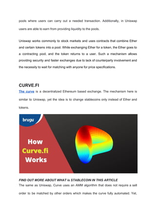 pools where users can carry out a needed transaction. Additionally, in Uniswap
users are able to earn from providing liquidity to the pools.
Uniswap works commonly to stock markets and uses contracts that combine Ether
and certain tokens into a pool. While exchanging Ether for a token, the Ether goes to
a contracting pool, and the token returns to a user. Such a mechanism allows
providing security and faster exchanges due to lack of counterparty involvement and
the necessity to wait for matching with anyone for price specifications.
CURVE.FI
The curve is a decentralized Ethereum based exchange. The mechanism here is
similar to Uniswap, yet the idea is to change stablecoins only instead of Ether and
tokens.
FIND OUT MORE ABOUT WHAT is STABLECOIN IN THIS ARTICLE
The same as Uniswap, Curve uses an AMM algorithm that does not require a sell
order to be matched by other orders which makes the curve fully automated. Yet,
 
