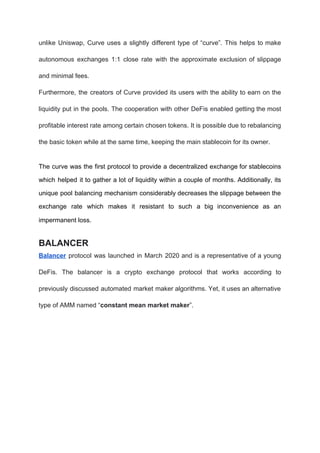 unlike Uniswap, Curve uses a slightly different type of “curve”. This helps to make
autonomous exchanges 1:1 close rate with the approximate exclusion of slippage
and minimal fees.
Furthermore, the creators of Curve provided its users with the ability to earn on the
liquidity put in the pools. The cooperation with other DeFis enabled getting the most
profitable interest rate among certain chosen tokens. It is possible due to rebalancing
the basic token while at the same time, keeping the main stablecoin for its owner.
The curve was the first protocol to provide a decentralized exchange for stablecoins
which helped it to gather a lot of liquidity within a couple of months. Additionally, its
unique pool balancing mechanism considerably decreases the slippage between the
exchange rate which makes it resistant to such a big inconvenience as an
impermanent loss.
BALANCER
Balancer protocol was launched in March 2020 and is a representative of a young
DeFis. The balancer is a crypto exchange protocol that works according to
previously discussed automated market maker algorithms. Yet, it uses an alternative
type of AMM named “​constant mean market maker​”.
 