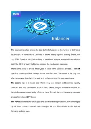 The balancer is called among the best DeFi startups due to the number of distinctive
advantages. In contracts to Uniswap, it allows trading against existing tokens, not
only ETH. The other thing is the ability to provide an unequal amount of tokens to the
pool (like 60/40 or even 95/5) while keeping the mechanism balanced.
There is the ability to create three types of pools within Balancer protocol. ​The first
type is a private pool that belongs to one specified user. The owner is the only one
who can provide liquidity to the pool, and further manage the pool parameters.
The second type is a shared pool where every user can join and become a liquidity
provider. The pool parameters such as fees, tokens, weights are set in advance so
the pool creators cannot really influence them. To track the pool ownership balancer
protocol introduced BPT token.
The next type stands for smart pool and is similar to the private one, but is managed
by the smart contract. It allows users to adjust the pool features and accept liquidity
from any protocol user.
 