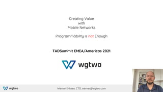 Creating Value
with
Mobile Networks
-
Programmability is not Enough
TADSummit EMEA/Americas 2021
Werner Eriksen, CTO, werner@wgtwo.com
 