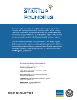 cambridgema.gov/cdd
The Community Development Department (CDD) is the planning agency for the City of
Cambridge. With five programmatic divisions, Community Planning, Housing, Economic
Development, Environmental and Transportation Planning and Zoning and Development,
CDD takes an interdisciplinary approach to manage and guide physical change in a manner
consistent with the City’s priorities, engaging and collaborating with community partners
and other government agencies to make Cambridge a desirable place to live and work.
The Economic Development Division (EDD) is responsible for a wide range of activities
designed to meet the City’s need for a diversified and thriving economic base. EDD does
this through promoting thriving commercial districts; cultivating a supportive environment
for small, women and minority-owned businesses; marketing Cambridge as a location for
business and maintaining a supportive business climate. For more information, consult:
cambridgema.gov/business
Lisa Hemmerle, Economic Development Director
lhemmerle@cambirdgema.gov
Pardis Saffari, Senior Economic Development Manager
psaffari@cambridgema.gov
Bonnie-May Shantz, Economic Development Specialist
bshantz@cambridgema.gov
Christina DiLisio, Associate Economic Development Specialist
cdilisio@cambridgema.gov
Rona Abrahams, Administrative Assistant
rabrahams@cambridgema.gov
Economic Development Division Staff
 