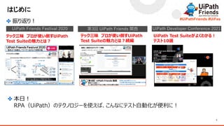 3
#UiPathFriends #UiFes
はじめに
✤ 振り返り！
テック三昧 プロが使い倒すUiPath
Test Suiteの魅力とは？
テック三昧 プロが使い倒すUiPath
Test Suiteの魅力とは？続編
UiPath Test Suiteがよくわかる！
テスト10選
UiPath Friends Festival 2020 第3回 UiPath Friends 関西 UiPath Developer Conference 2021
✤ 本日！
RPA（UiPath）のテクノロジーを使えば、こんなにテスト自動化が便利に！
 