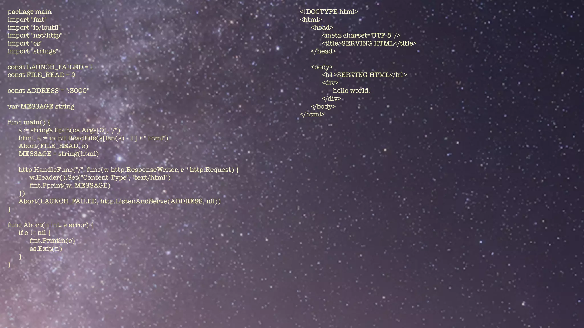 package main


import "fmt"


import "io/ioutil"


import "net/http"


import "os"


import "strings"


const LAUNCH_FAILED = 1


const FILE_READ = 2


const ADDRESS = ":3000"


var MESSAGE string


func main() {


s := strings.Split(os.Args[0], "/")


html, e := ioutil.ReadFile(s[len(s) - 1] + ".html")


Abort(FILE_READ, e)


MESSAGE = string(html)


http.HandleFunc("/", func(w http.ResponseWriter, r *http.Request) {


w.Header().Set("Content-Type", "text/html")


fmt.Fprint(w, MESSAGE)


})


Abort(LAUNCH_FAILED, http.ListenAndServe(ADDRESS, nil))


}


func Abort(n int, e error) {


if e != nil {


fmt.Println(e)


os.Exit(n)


}	


}


<!DOCTYPE html>


<html>


<head>


<meta charset='UTF-8' />


<title>SERVING HTML</title>


</head>


<body>


<h1>SERVING HTML</h1>


<div>


hello world!


</div>


</body>


</html>


 