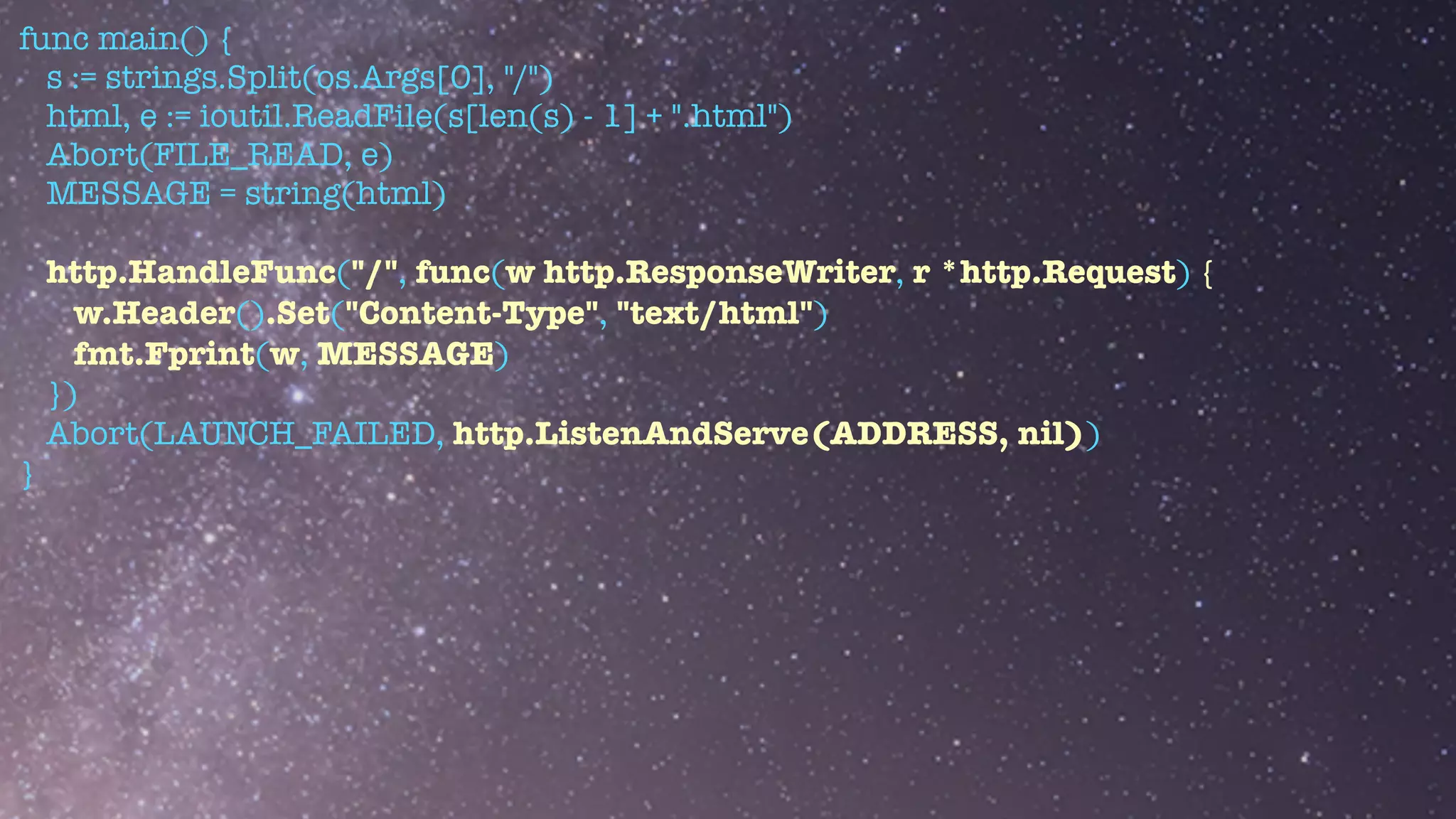 func main() {


s := strings.Split(os.Args[0], "/")


html, e := ioutil.ReadFile(s[len(s) - 1] + ".html")


Abort(FILE_READ, e)


MESSAGE = string(html)


http.HandleFunc("/", func(w http.ResponseWriter, r *http.Request) {


w.Header().Set("Content-Type", "text/html")


fmt.Fprint(w, MESSAGE)


})


Abort(LAUNCH_FAILED, http.ListenAndServe(ADDRESS, nil))


}
 