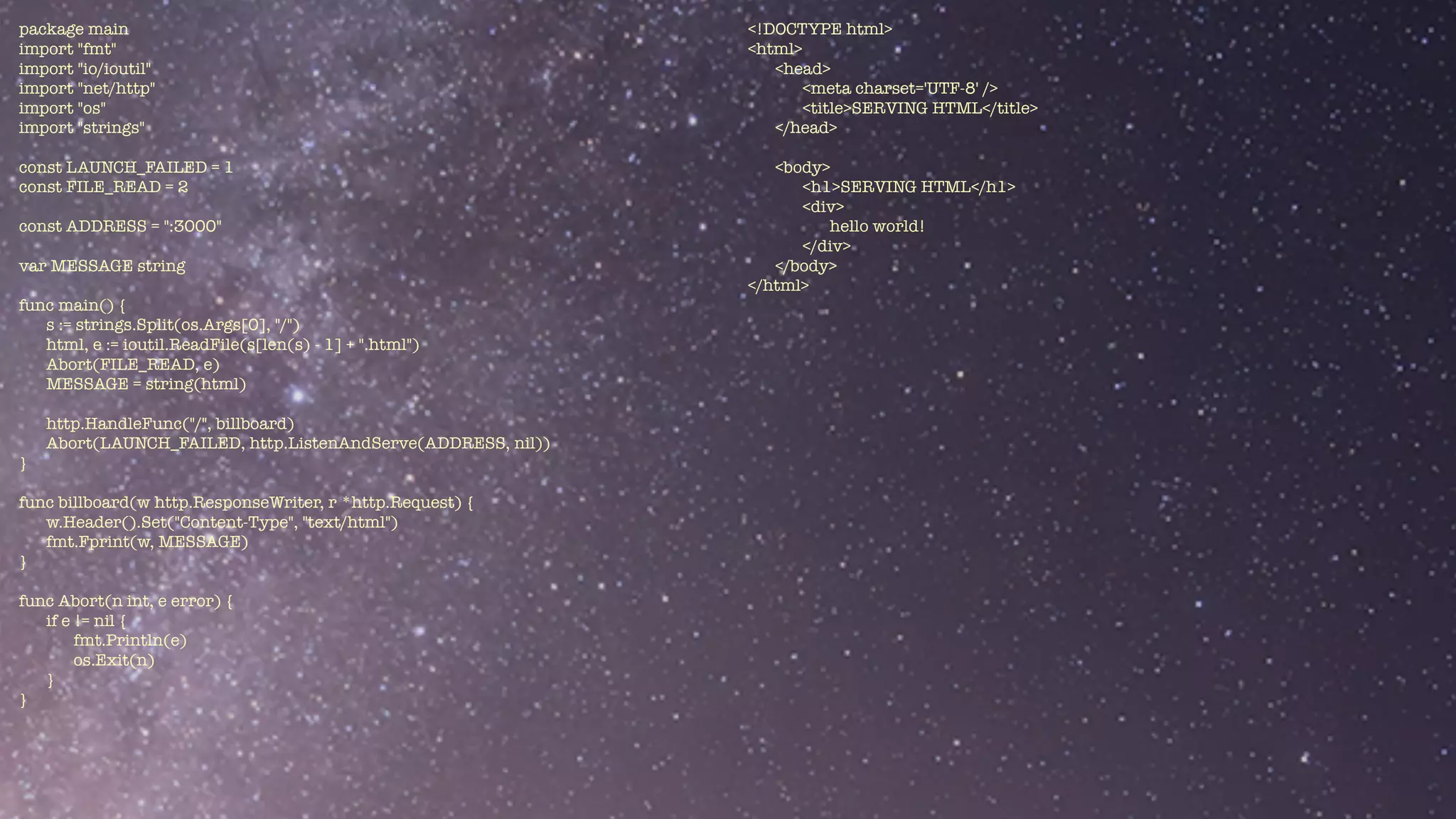 package main


import "fmt"


import "io/ioutil"


import "net/http"


import "os"


import "strings"


const LAUNCH_FAILED = 1


const FILE_READ = 2


const ADDRESS = ":3000"


var MESSAGE string


func main() {


s := strings.Split(os.Args[0], "/")


html, e := ioutil.ReadFile(s[len(s) - 1] + ".html")


Abort(FILE_READ, e)


MESSAGE = string(html)


http.HandleFunc("/", billboard)


Abort(LAUNCH_FAILED, http.ListenAndServe(ADDRESS, nil))


}


func billboard(w http.ResponseWriter, r *http.Request) {


w.Header().Set("Content-Type", "text/html")


fmt.Fprint(w, MESSAGE)


}


func Abort(n int, e error) {


if e != nil {


fmt.Println(e)


os.Exit(n)


}	


}


<!DOCTYPE html>


<html>


<head>


<meta charset='UTF-8' />


<title>SERVING HTML</title>


</head>


<body>


<h1>SERVING HTML</h1>


<div>


hello world!


</div>


</body>


</html>


 