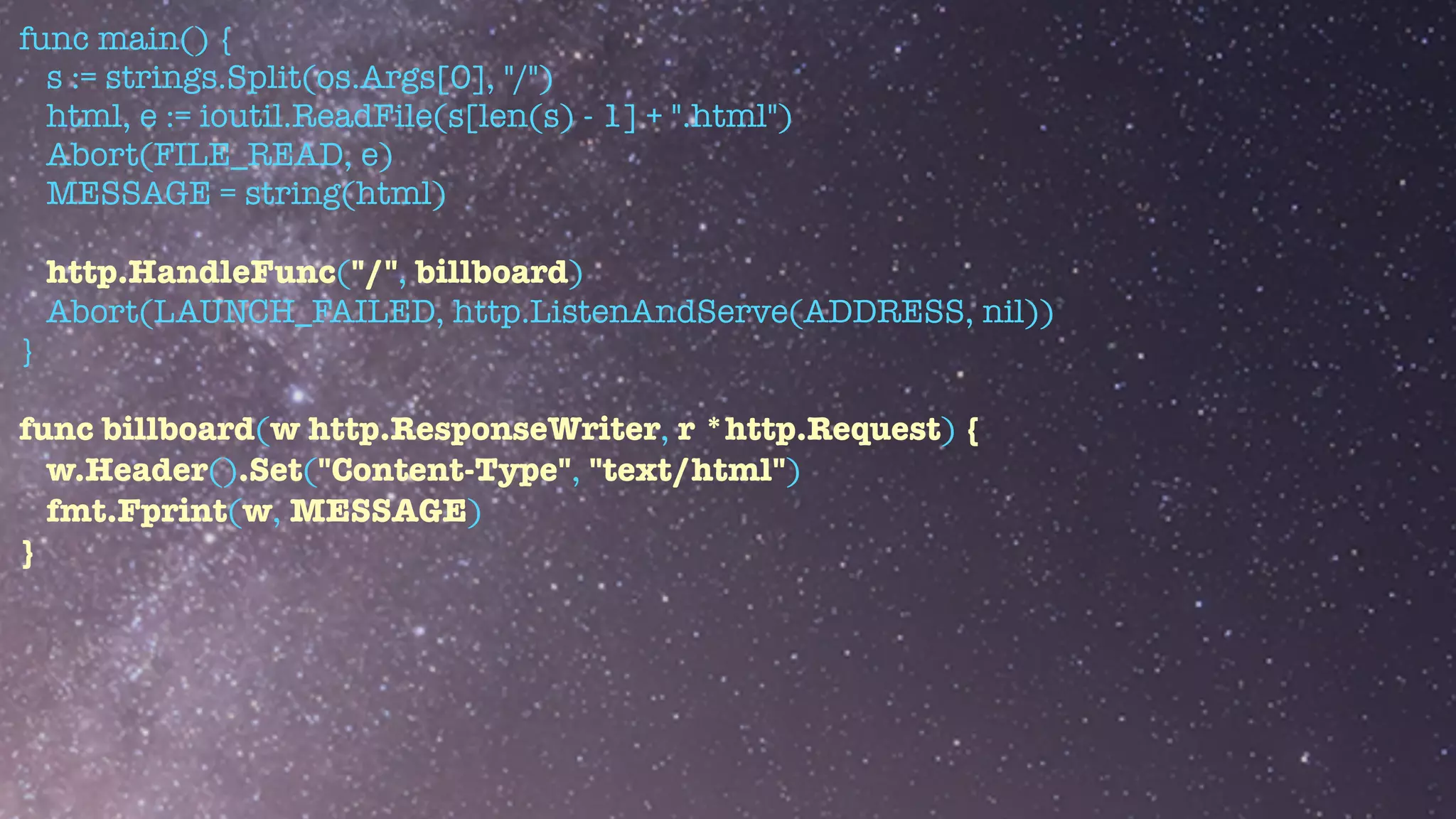func main() {


s := strings.Split(os.Args[0], "/")


html, e := ioutil.ReadFile(s[len(s) - 1] + ".html")


Abort(FILE_READ, e)


MESSAGE = string(html)


http.HandleFunc("/", billboard)


Abort(LAUNCH_FAILED, http.ListenAndServe(ADDRESS, nil))


}


func billboard(w http.ResponseWriter, r *http.Request) {


w.Header().Set("Content-Type", "text/html")


fmt.Fprint(w, MESSAGE)


}
 